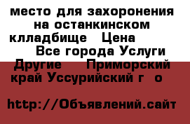 место для захоронения на останкинском клладбище › Цена ­ 1 000 000 - Все города Услуги » Другие   . Приморский край,Уссурийский г. о. 